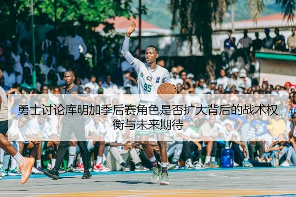 勇士讨论库明加季后赛角色是否扩大背后的战术权衡与未来期待