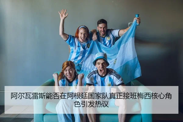 阿尔瓦雷斯能否在阿根廷国家队真正接班梅西核心角色引发热议