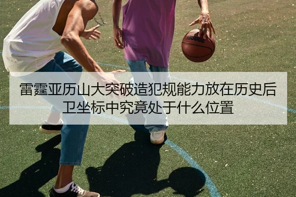 雷霆亚历山大突破造犯规能力放在历史后卫坐标中究竟处于什么位置