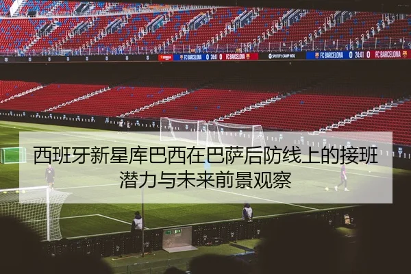 西班牙新星库巴西在巴萨后防线上的接班潜力与未来前景观察