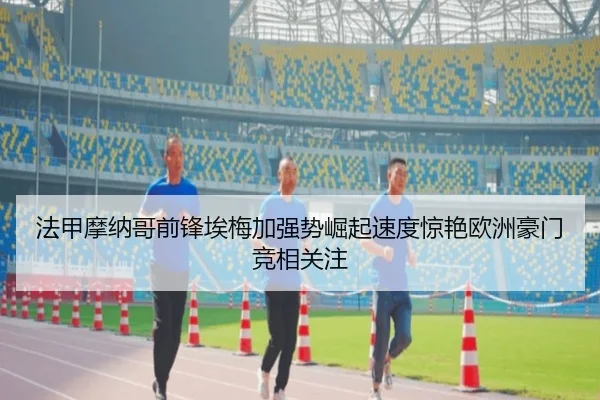 法甲摩纳哥前锋埃梅加强势崛起速度惊艳欧洲豪门竞相关注