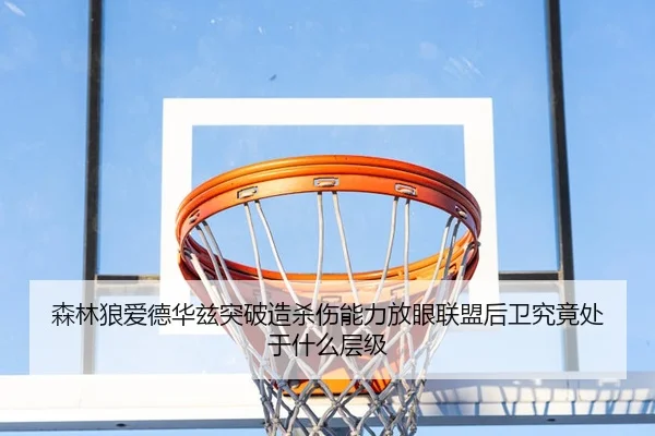 森林狼爱德华兹突破造杀伤能力放眼联盟后卫究竟处于什么层级