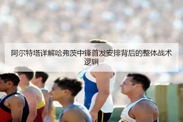 阿尔特塔详解哈弗茨中锋首发安排背后的整体战术逻辑
