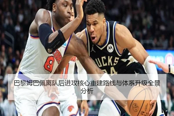 巴黎姆巴佩离队后进攻核心重建路线与体系升级全景分析