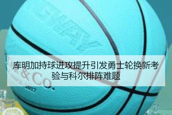 库明加持球进攻提升引发勇士轮换新考验与科尔排阵难题