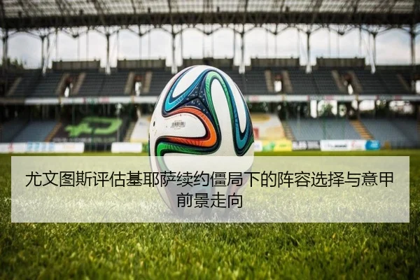 尤文图斯评估基耶萨续约僵局下的阵容选择与意甲前景走向