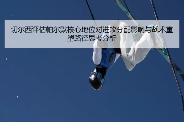 切尔西评估帕尔默核心地位对进攻分配影响与战术重塑路径思考分析