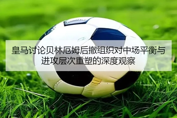 皇马讨论贝林厄姆后撤组织对中场平衡与进攻层次重塑的深度观察