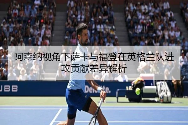 阿森纳视角下萨卡与福登在英格兰队进攻贡献差异解析
